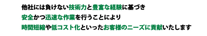 他社には負けない技術力と豊富な経験に基づき安全かつ迅速な作業を行うことにより時間短縮や低コスト化といったお客様のニーズに貢献いたします